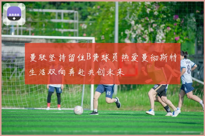 曼联坚持留住B费球员热爱曼彻斯特生活双向奔赴共创未来