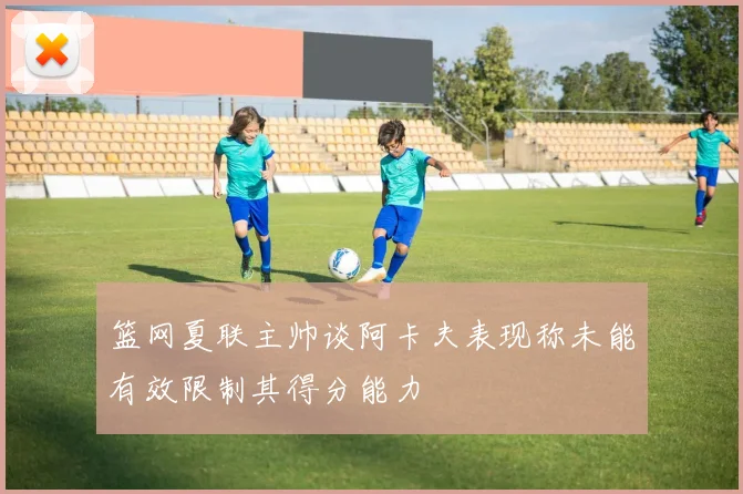 篮网夏联主帅谈阿卡夫表现称未能有效限制其得分能力