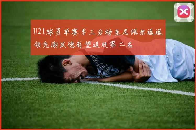 U21球员单赛季三分榜克尼佩尔遥遥领先谢泼德有望追赶第二名