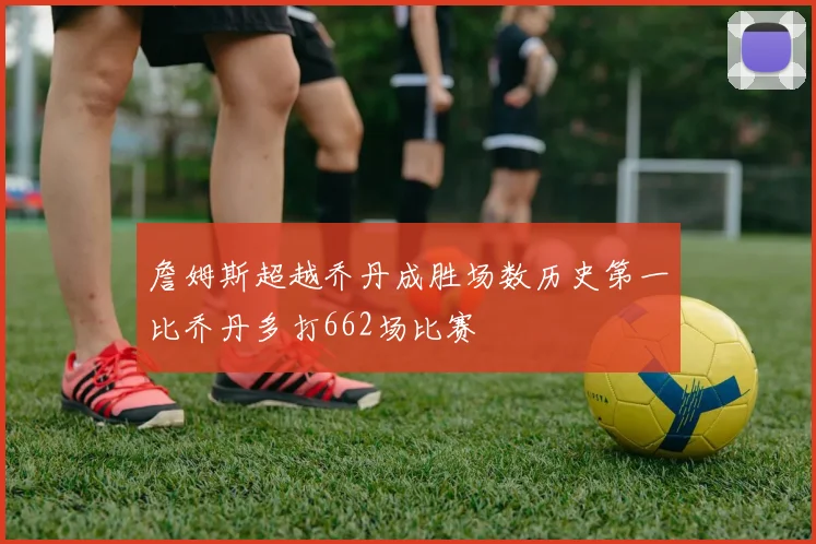 詹姆斯超越乔丹成胜场数历史第一比乔丹多打662场比赛