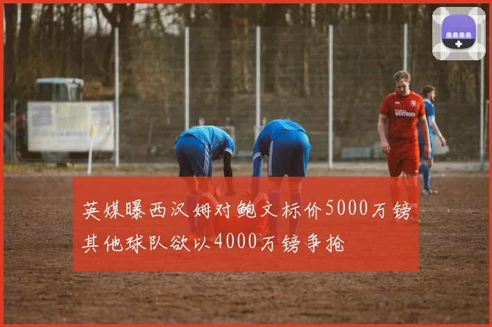 英媒曝西汉姆对鲍文标价5000万镑其他球队欲以4000万镑争抢