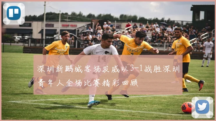 深圳新鹏城客场发威以3-1战胜深圳青年人全场比赛精彩回顾