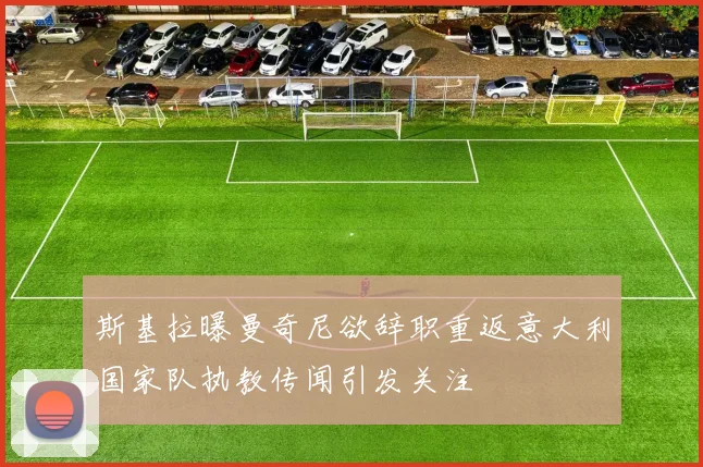 斯基拉曝曼奇尼欲辞职重返意大利国家队执教传闻引发关注