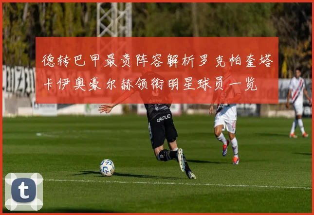 德转巴甲最贵阵容解析罗克帕奎塔卡伊奥豪尔赫领衔明星球员一览