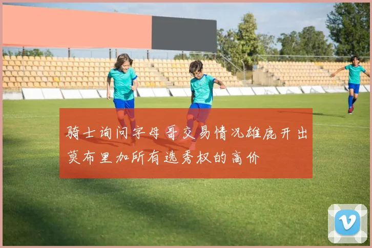 骑士询问字母哥交易情况雄鹿开出莫布里加所有选秀权的高价