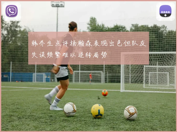 韩乔生点评杨瀚森表现出色但队友失误频繁难以逆转局势