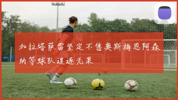 加拉塔萨雷坚定不售奥斯梅恩阿森纳等球队追逐无果
